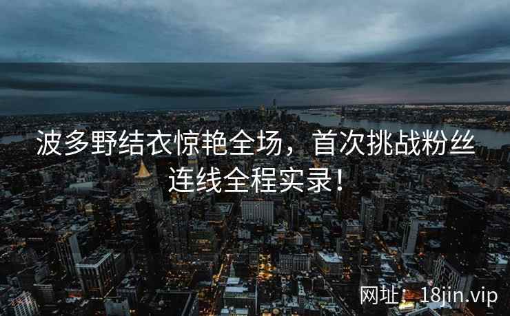 波多野结衣惊艳全场，首次挑战粉丝连线全程实录！  第1张