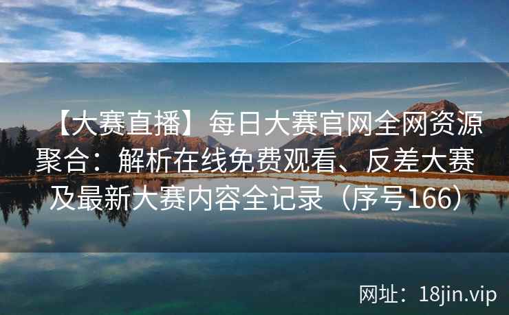 【大赛直播】每日大赛官网全网资源聚合：解析在线免费观看、反差大赛及最新大赛内容全记录（序号166）  第1张