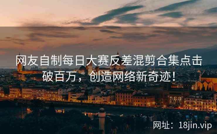 网友自制每日大赛反差混剪合集点击破百万，创造网络新奇迹！  第1张