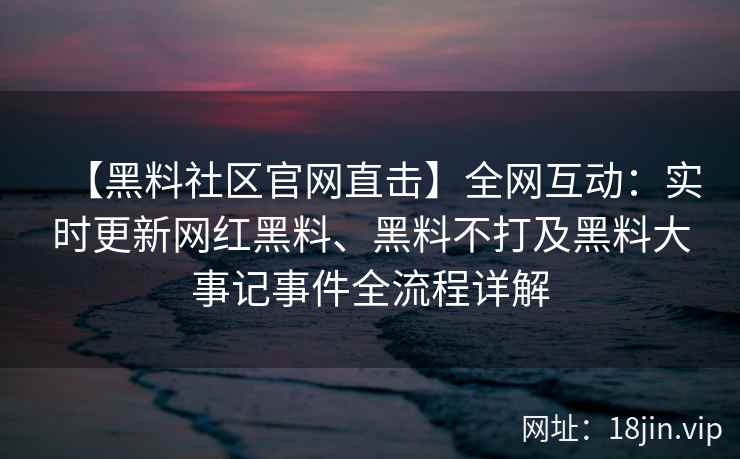 【黑料社区官网直击】全网互动：实时更新网红黑料、黑料不打及黑料大事记事件全流程详解