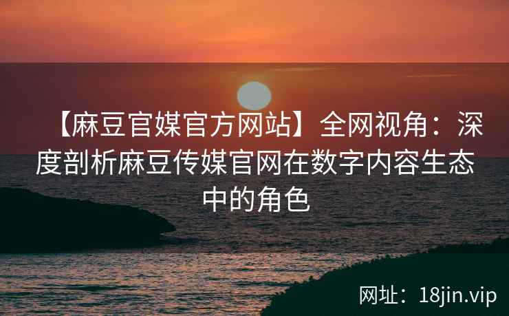 【麻豆官媒官方网站】全网视角：深度剖析麻豆传媒官网在数字内容生态中的角色
