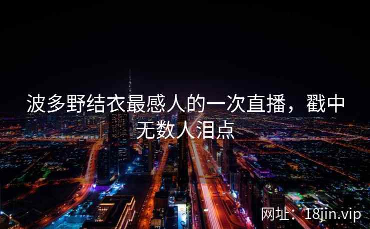 波多野结衣最感人的一次直播，戳中无数人泪点  第2张