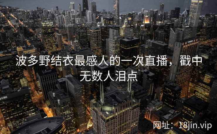 波多野结衣最感人的一次直播，戳中无数人泪点