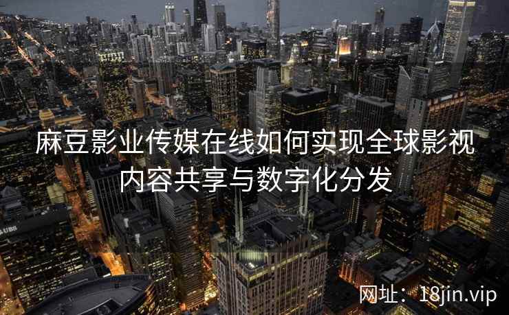 麻豆影业传媒在线如何实现全球影视内容共享与数字化分发