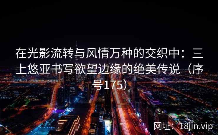 在光影流转与风情万种的交织中：三上悠亚书写欲望边缘的绝美传说（序号175）  第1张