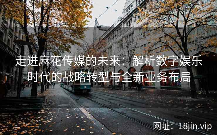 走进麻花传媒的未来：解析数字娱乐时代的战略转型与全新业务布局  第2张