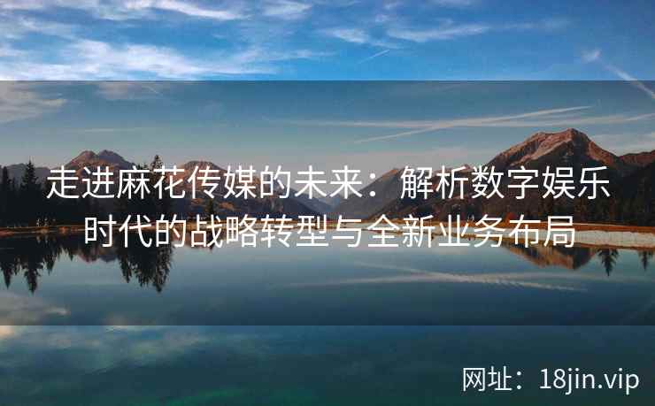 走进麻花传媒的未来：解析数字娱乐时代的战略转型与全新业务布局