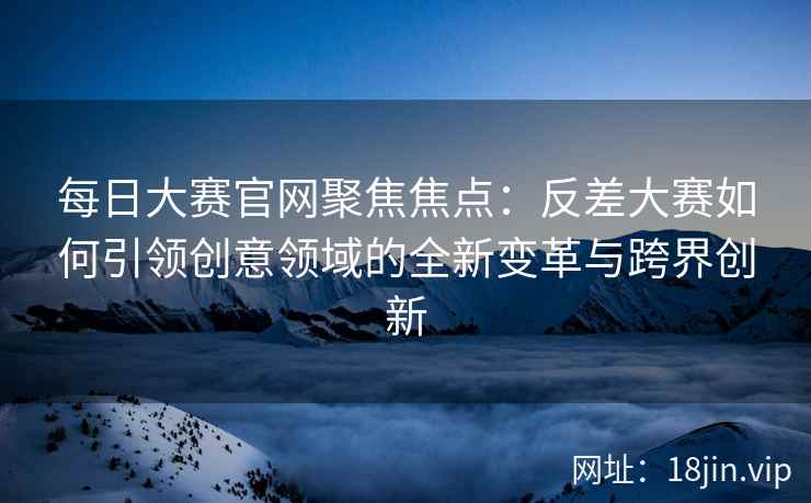 每日大赛官网聚焦焦点：反差大赛如何引领创意领域的全新变革与跨界创新