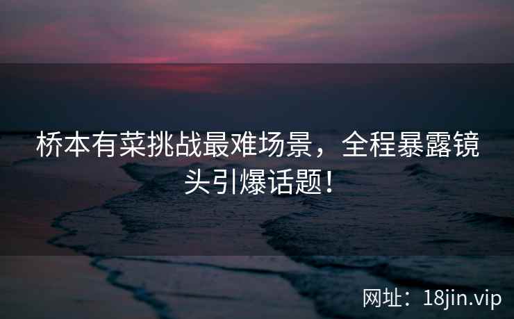 桥本有菜挑战最难场景，全程暴露镜头引爆话题！