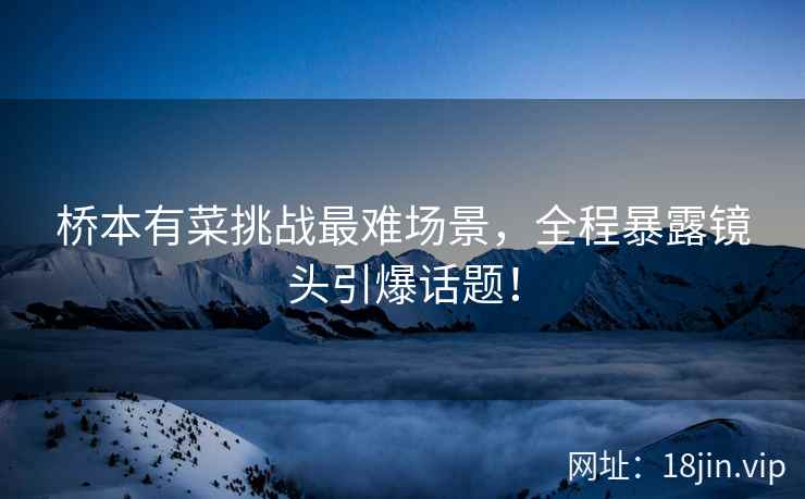 桥本有菜挑战最难场景，全程暴露镜头引爆话题！  第2张