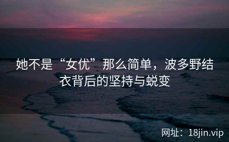 她不是“女优”那么简单，波多野结衣背后的坚持与蜕变