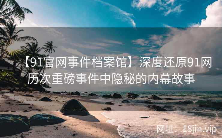 【91官网事件档案馆】深度还原91网历次重磅事件中隐秘的内幕故事