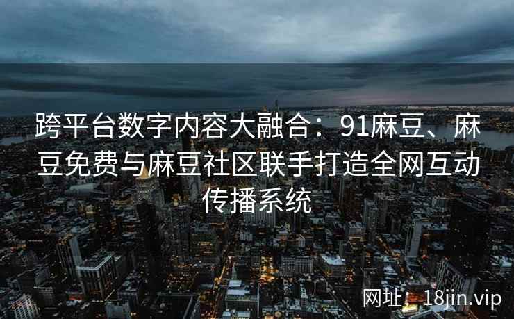 跨平台数字内容大融合：91麻豆、麻豆免费与麻豆社区联手打造全网互动传播系统