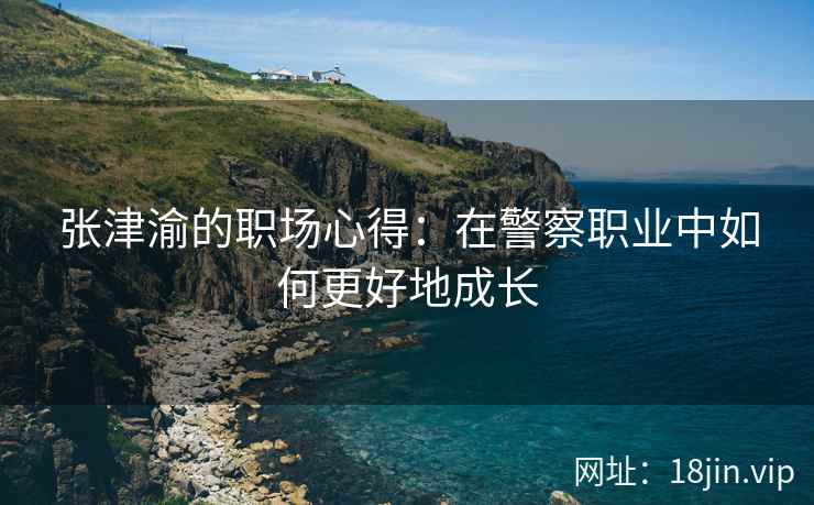 张津渝的职场心得：在警察职业中如何更好地成长  第2张
