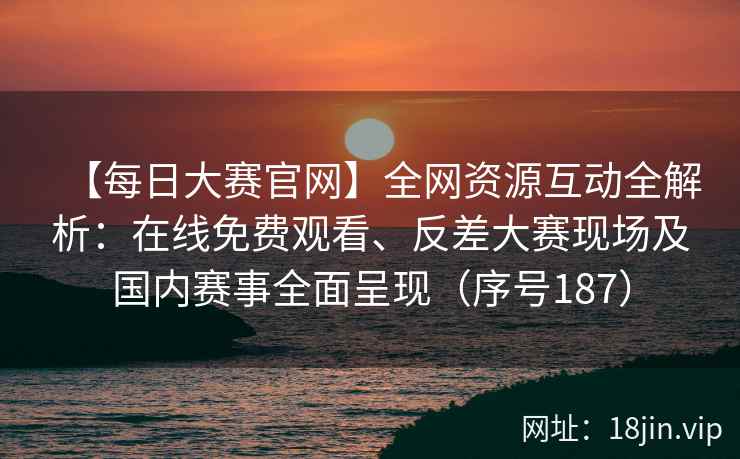 【每日大赛官网】全网资源互动全解析：在线免费观看、反差大赛现场及国内赛事全面呈现（序号187）  第2张