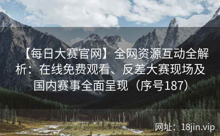 【每日大赛官网】全网资源互动全解析：在线免费观看、反差大赛现场及国内赛事全面呈现（序号187）
