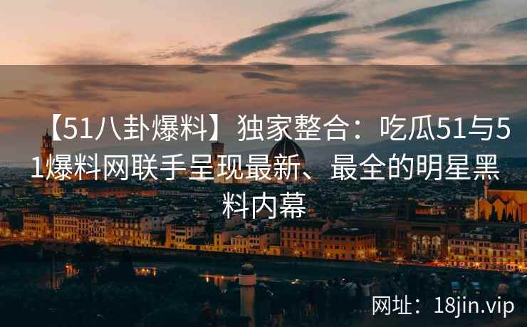 【51八卦爆料】独家整合：吃瓜51与51爆料网联手呈现最新、最全的明星黑料内幕