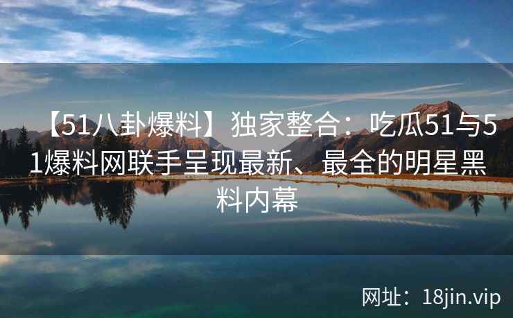 【51八卦爆料】独家整合：吃瓜51与51爆料网联手呈现最新、最全的明星黑料内幕  第2张
