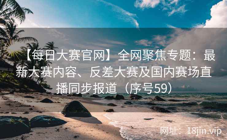 【每日大赛官网】全网聚焦专题：最新大赛内容、反差大赛及国内赛场直播同步报道（序号59）  第2张