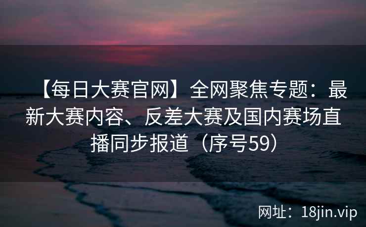 【每日大赛官网】全网聚焦专题：最新大赛内容、反差大赛及国内赛场直播同步报道（序号59）