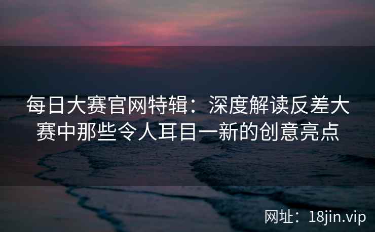 每日大赛官网特辑：深度解读反差大赛中那些令人耳目一新的创意亮点