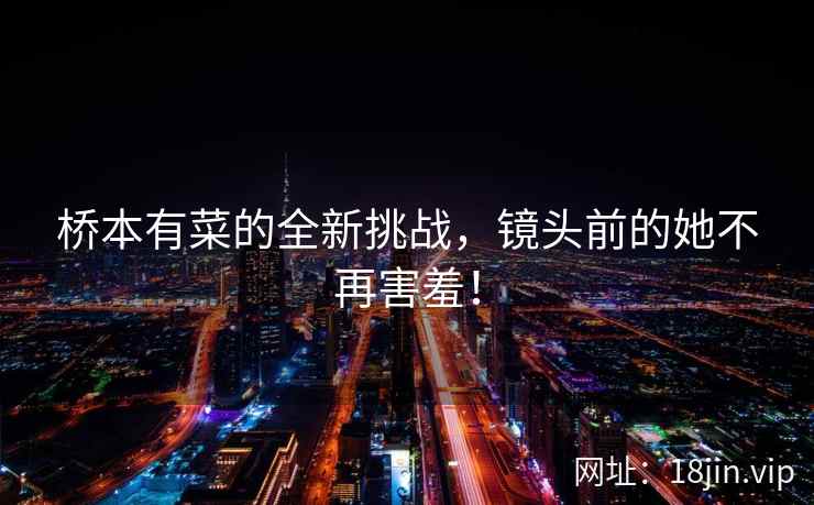 桥本有菜的全新挑战，镜头前的她不再害羞！