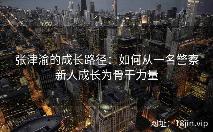 张津渝的成长路径：如何从一名警察新人成长为骨干力量  第2张