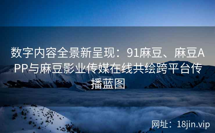 数字内容全景新呈现：91麻豆、麻豆APP与麻豆影业传媒在线共绘跨平台传播蓝图  第2张