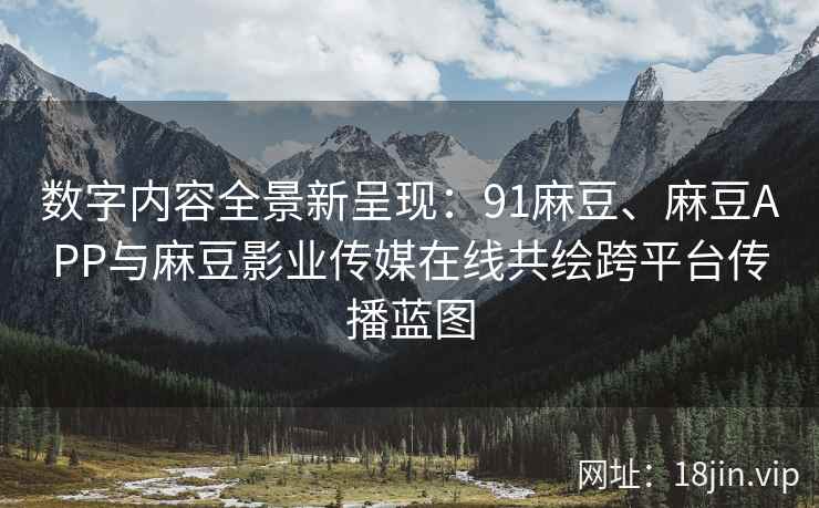 数字内容全景新呈现：91麻豆、麻豆APP与麻豆影业传媒在线共绘跨平台传播蓝图