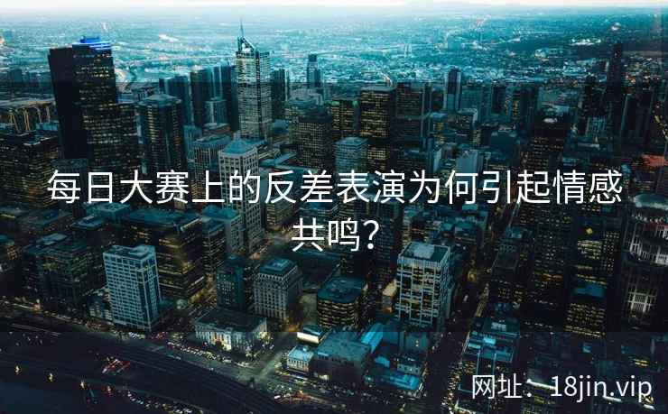 每日大赛上的反差表演为何引起情感共鸣？  第2张