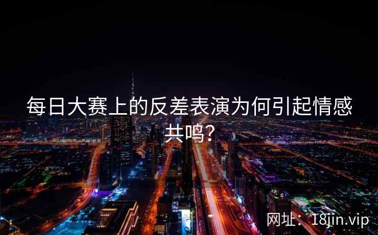 每日大赛上的反差表演为何引起情感共鸣？  第1张