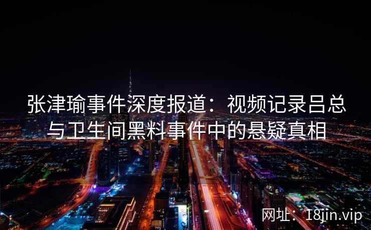 张津瑜事件深度报道：视频记录吕总与卫生间黑料事件中的悬疑真相  第2张