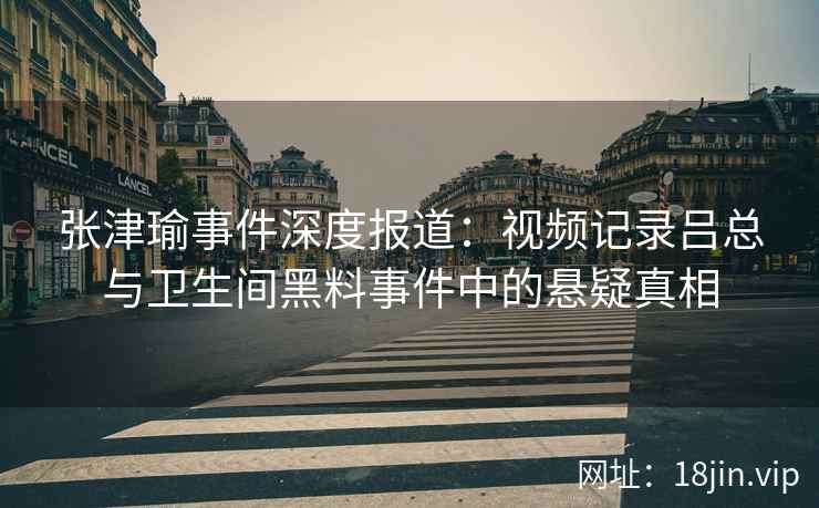 张津瑜事件深度报道：视频记录吕总与卫生间黑料事件中的悬疑真相