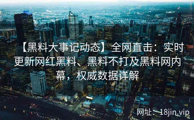 【黑料大事记动态】全网直击：实时更新网红黑料、黑料不打及黑料网内幕，权威数据详解