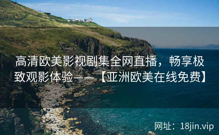 高清欧美影视剧集全网直播，畅享极致观影体验——【亚洲欧美在线免费】