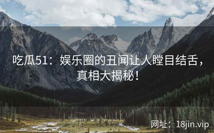 吃瓜51：娱乐圈的丑闻让人瞠目结舌，真相大揭秘！
