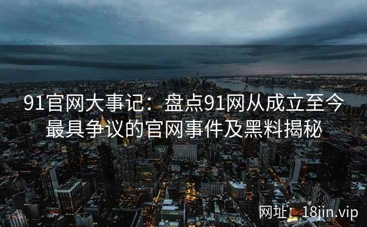 91官网大事记：盘点91网从成立至今最具争议的官网事件及黑料揭秘  第2张