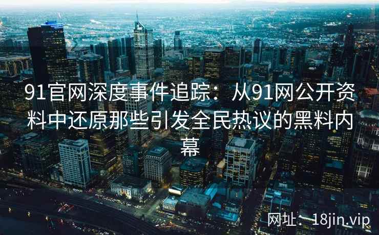 91官网深度事件追踪：从91网公开资料中还原那些引发全民热议的黑料内幕