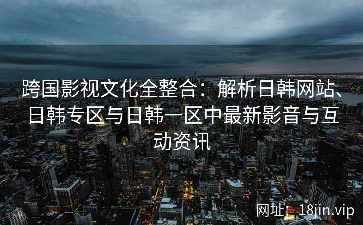 跨国影视文化全整合：解析日韩网站、日韩专区与日韩一区中最新影音与互动资讯