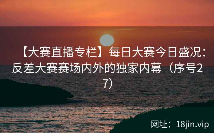 【大赛直播专栏】每日大赛今日盛况：反差大赛赛场内外的独家内幕（序号27）