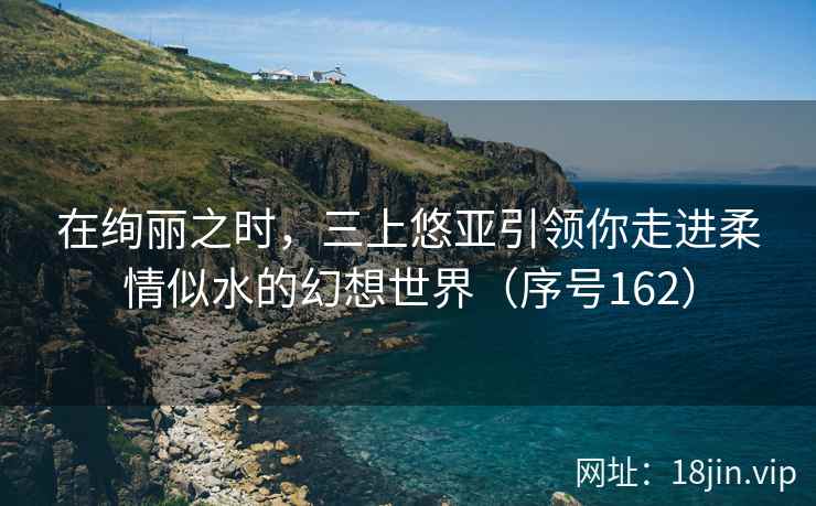 在绚丽之时，三上悠亚引领你走进柔情似水的幻想世界（序号162）