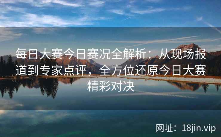 每日大赛今日赛况全解析：从现场报道到专家点评，全方位还原今日大赛精彩对决