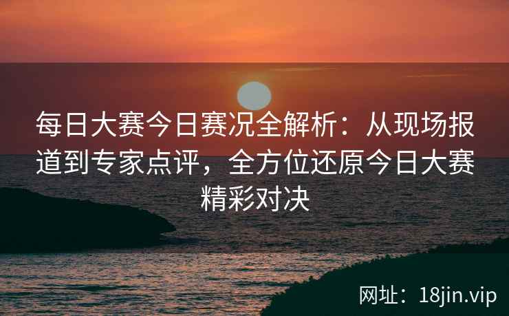 每日大赛今日赛况全解析：从现场报道到专家点评，全方位还原今日大赛精彩对决  第2张