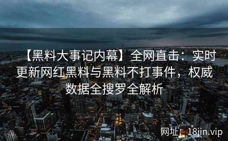 【黑料大事记内幕】全网直击：实时更新网红黑料与黑料不打事件，权威数据全搜罗全解析  第2张
