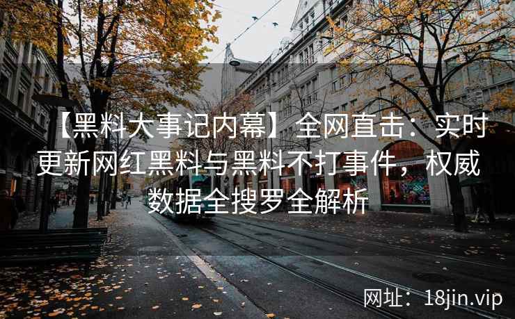 【黑料大事记内幕】全网直击：实时更新网红黑料与黑料不打事件，权威数据全搜罗全解析