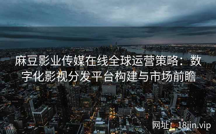 麻豆影业传媒在线全球运营策略：数字化影视分发平台构建与市场前瞻
