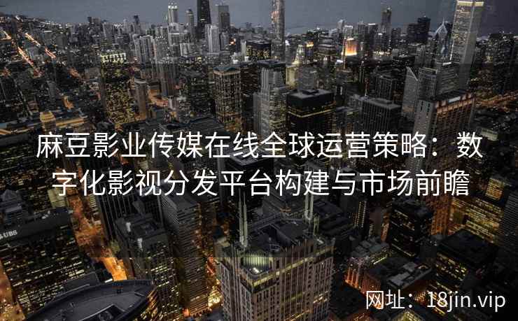 麻豆影业传媒在线全球运营策略：数字化影视分发平台构建与市场前瞻  第2张