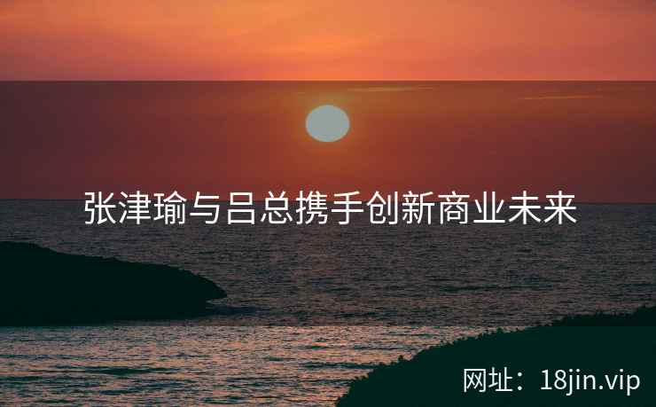 张津瑜与吕总携手创新商业未来
