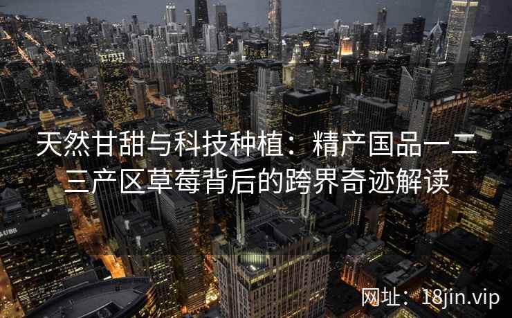 天然甘甜与科技种植：精产国品一二三产区草莓背后的跨界奇迹解读