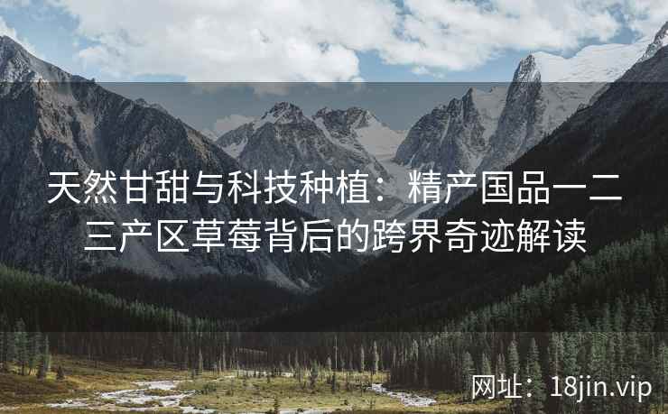 天然甘甜与科技种植：精产国品一二三产区草莓背后的跨界奇迹解读  第2张